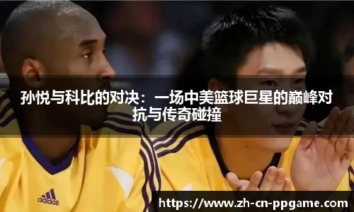 孙悦与科比的对决:一场中美篮球巨星的巅峰对抗与传奇碰撞